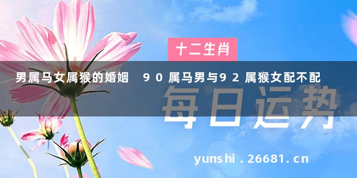 男属马女属猴的婚姻 90属马男与92属猴女配不配